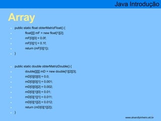 Array 
● public static float obterMatrizFloat() { 
● float[][] mF = new float[1][2]; 
● mF[0][0] = 0.0f; 
● mF[0][1] = 0.1f; 
● return (mF[0][1]); 
● } 
● public static double obterMatrizDouble() { 
● double[][][] mD = new double[1][2][3]; 
● mD[0][0][0] = 0.0; 
● mD[0][0][1] = 0.001; 
● mD[0][0][2] = 0.002; 
● mD[0][1][0] = 0.01; 
● mD[0][1][1] = 0.011; 
● mD[0][1][2] = 0.012; 
● return (mD[0][1][2]); 
● } 
Java Introdução 
* www.alvarofpinheiro.eti.br 
 