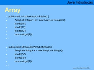 Array 
● public static int obterArrayListInteiro() { 
● ArrayList<Integer> al = new ArrayList<Integer>(); 
● al.add(10); 
● al.add(11); 
● al.add(12); 
● return (al.get(2)); 
● } 
● public static String obterArrayListString() { 
● ArrayList<String> al = new ArrayList<String>(); 
● al.add("a"); 
● al.add("b"); 
● return (al.get(1)); 
● } 
Java Introdução 
* www.alvarofpinheiro.eti.br 
 