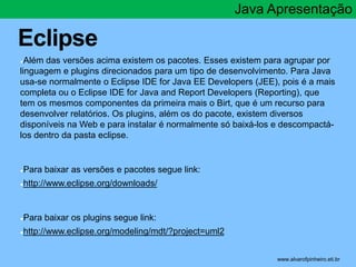 Eclipse 
Java Apresentação 
●Além das versões acima existem os pacotes. Esses existem para agrupar por 
linguagem e plugins direcionados para um tipo de desenvolvimento. Para Java 
usa-se normalmente o Eclipse IDE for Java EE Developers (JEE), pois é a mais 
completa ou o Eclipse IDE for Java and Report Developers (Reporting), que 
tem os mesmos componentes da primeira mais o Birt, que é um recurso para 
desenvolver relatórios. Os plugins, além os do pacote, existem diversos 
disponíveis na Web e para instalar é normalmente só baixá-los e descompactá-los 
dentro da pasta eclipse. 
●Para baixar as versões e pacotes segue link: 
●http://www.eclipse.org/downloads/ 
●Para baixar os plugins segue link: 
●http://www.eclipse.org/modeling/mdt/?project=uml2 
* www.alvarofpinheiro.eti.br 
 