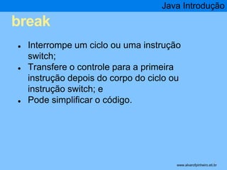 break 
Java Introdução 
* 
● Interrompe um ciclo ou uma instrução 
switch; 
● Transfere o controle para a primeira 
instrução depois do corpo do ciclo ou 
instrução switch; e 
● Pode simplificar o código. 
www.alvarofpinheiro.eti.br 
 