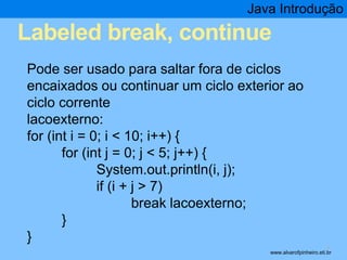 Java Introdução 
Labeled break, continue 
* 
Pode ser usado para saltar fora de ciclos 
encaixados ou continuar um ciclo exterior ao 
ciclo corrente 
lacoexterno: 
for (int i = 0; i < 10; i++) { 
for (int j = 0; j < 5; j++) { 
System.out.println(i, j); 
if (i + j > 7) 
break lacoexterno; 
} 
} 
www.alvarofpinheiro.eti.br 
 