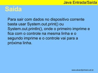 Saída 
Java Entrada/Saída 
* 
Para sair com dados no dispositivo corrente 
basta usar System.out.print() ou 
System.out.println(), onde o primeiro imprime e 
fica com o controle na mesma linha e o 
segundo imprime e o controle vai para a 
próxima linha. 
www.alvarofpinheiro.eti.br 
 