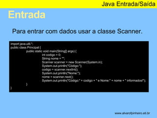 Entrada 
Java Entrada/Saída 
* 
Para entrar com dados usar a classe Scanner. 
import java.util.*; 
public class Principal { 
public static void main(String[] args) { 
int codigo = 0; 
String nome = ""; 
Scanner scanner = new Scanner(System.in); 
System.out.println("Código:"); 
codigo = scanner.nextInt(); 
System.out.println("Nome:"); 
nome = scanner.next(); 
System.out.println("Código:" + codigo + " e Nome:" + nome + " informados!"); 
} 
} 
www.alvarofpinheiro.eti.br 
 
