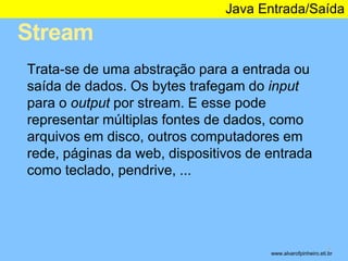 Stream 
Java Entrada/Saída 
* 
Trata-se de uma abstração para a entrada ou 
saída de dados. Os bytes trafegam do input 
para o output por stream. E esse pode 
representar múltiplas fontes de dados, como 
arquivos em disco, outros computadores em 
rede, páginas da web, dispositivos de entrada 
como teclado, pendrive, ... 
www.alvarofpinheiro.eti.br 
 