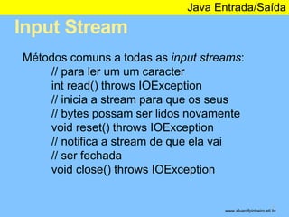 Input Stream 
Java Entrada/Saída 
* 
Métodos comuns a todas as input streams: 
// para ler um um caracter 
int read() throws IOException 
// inicia a stream para que os seus 
// bytes possam ser lidos novamente 
void reset() throws IOException 
// notifica a stream de que ela vai 
// ser fechada 
void close() throws IOException 
www.alvarofpinheiro.eti.br 
 