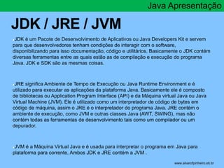 JDK / JRE / JVM 
Java Apresentação 
●JDK é um Pacote de Desenvolvimento de Aplicativos ou Java Developers Kit e servem 
para que desenvolvedores tenham condições de interagir com o software, 
disponibilizando para isso documentação, código e utilitários. Basicamente o JDK contém 
diversas ferramentas entre as quais estão as de compilação e execução do programa 
Java. JDK e SDK são as mesmas coisas. 
●JRE significa Ambiente de Tempo de Execução ou Java Runtime Environment e é 
utilizado para executar as aplicações da plataforma Java. Basicamente ele é composto 
de bibliotecas ou Application Program Interface (API) e da Máquina virtual Java ou Java 
Virtual Machine (JVM). Ele é utilizado como um interpretador de código de bytes em 
código de máquina, assim o JRE é o interpretador do programa Java. JRE contém o 
ambiente de execução, como JVM e outras classes Java (AWT, SWING), mas não 
contém todas as ferramentas de desenvolvimento tais como um compilador ou um 
depurador. 
●JVM é a Máquina Virtual Java e é usada para interpretar o programa em Java para 
plataforma para corrente. Ambos JDK e JRE contém a JVM . 
* www.alvarofpinheiro.eti.br 
 