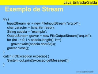 Exemplo de Stream 
Java Entrada/Saída 
* 
try { 
InputStream ler = new FileInputStream(“arq.txt”); 
char caracter = (char)ler.read(); 
String cadeia = “exemplo”; 
OutputStream gravar = new FileOutputStream(“arq.txt”); 
for (int i = 0; i < cadeia.length(); i++) 
gravar.write(cadeia.charAt(i)); 
gravar.close(); 
} 
catch (IOException excecao) { 
System.out.print(excecao.getMessage()); 
} 
www.alvarofpinheiro.eti.br 
 