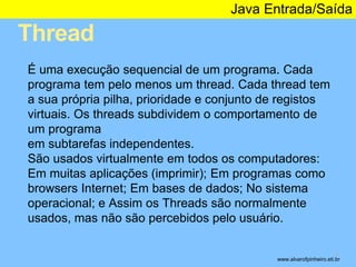 Thread 
Java Entrada/Saída 
* 
É uma execução sequencial de um programa. Cada 
programa tem pelo menos um thread. Cada thread tem 
a sua própria pilha, prioridade e conjunto de registos 
virtuais. Os threads subdividem o comportamento de 
um programa 
em subtarefas independentes. 
São usados virtualmente em todos os computadores: 
Em muitas aplicações (imprimir); Em programas como 
browsers Internet; Em bases de dados; No sistema 
operacional; e Assim os Threads são normalmente 
usados, mas não são percebidos pelo usuário. 
www.alvarofpinheiro.eti.br 
 