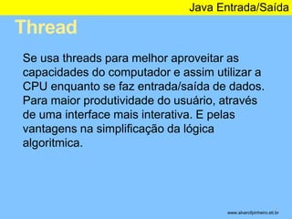 Thread 
Java Entrada/Saída 
* 
Se usa threads para melhor aproveitar as 
capacidades do computador e assim utilizar a 
CPU enquanto se faz entrada/saída de dados. 
Para maior produtividade do usuário, através 
de uma interface mais interativa. E pelas 
vantagens na simplificação da lógica 
algoritmica. 
www.alvarofpinheiro.eti.br 
 