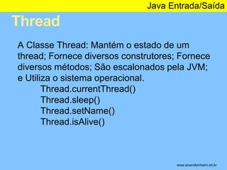 Thread 
Java Entrada/Saída 
* 
A Classe Thread: Mantém o estado de um 
thread; Fornece diversos construtores; Fornece 
diversos métodos; São escalonados pela JVM; 
e Utiliza o sistema operacional. 
Thread.currentThread() 
Thread.sleep() 
Thread.setName() 
Thread.isAlive() 
www.alvarofpinheiro.eti.br 
 