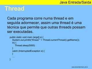 Thread 
Java Entrada/Saída 
* 
Cada programa corre numa thread e em 
seguida adormecer, assim uma thread é uma 
técnica que permite que outras threads possam 
ser executadas. 
public static void main (args[] s) { 
System.out.println(“thread " + Thread.currentThread().getName()); 
try { 
Thread.sleep(5000) 
} 
catch (InterruptedException e) { 
} 
… 
} 
www.alvarofpinheiro.eti.br 
 