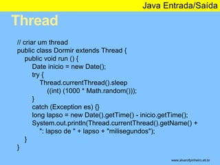 Thread 
Java Entrada/Saída 
* 
// criar um thread 
public class Dormir extends Thread { 
public void run () { 
Date inicio = new Date(); 
try { 
Thread.currentThread().sleep 
((int) (1000 * Math.random())); 
} 
catch (Exception es) {} 
long lapso = new Date().getTime() - inicio.getTime(); 
System.out.println(Thread.currentThread().getName() + 
": lapso de " + lapso + "milisegundos"); 
} 
} 
www.alvarofpinheiro.eti.br 
 