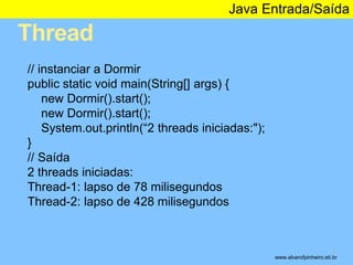 Thread 
Java Entrada/Saída 
* 
// instanciar a Dormir 
public static void main(String[] args) { 
new Dormir().start(); 
new Dormir().start(); 
System.out.println(“2 threads iniciadas:"); 
} 
// Saída 
2 threads iniciadas: 
Thread-1: lapso de 78 milisegundos 
Thread-2: lapso de 428 milisegundos 
www.alvarofpinheiro.eti.br 
 