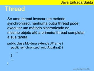 Thread 
Java Entrada/Saída 
* 
Se uma thread invocar um método 
synchronized, nenhuma outra thread pode 
executar um método sincronizado no 
mesmo objeto até a primeira thread completar 
a sua tarefa. 
public class Moldura extends JFrame { 
public synchronized void Atualiza() { 
… 
} 
… 
} 
www.alvarofpinheiro.eti.br 
 