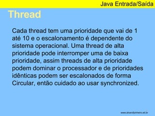 Thread 
Java Entrada/Saída 
* 
Cada thread tem uma prioridade que vai de 1 
até 10 e o escalonamento é dependente do 
sistema operacional. Uma thread de alta 
prioridade pode interromper uma de baixa 
prioridade, assim threads de alta prioridade 
podem dominar o processador e de prioridades 
idênticas podem ser escalonados de forma 
Circular, então cuidado ao usar synchronized. 
www.alvarofpinheiro.eti.br 
 