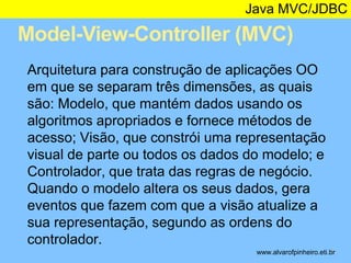 Java MVC/JDBC 
Model-View-Controller (MVC) 
* 
Arquitetura para construção de aplicações OO 
em que se separam três dimensões, as quais 
são: Modelo, que mantém dados usando os 
algoritmos apropriados e fornece métodos de 
acesso; Visão, que constrói uma representação 
visual de parte ou todos os dados do modelo; e 
Controlador, que trata das regras de negócio. 
Quando o modelo altera os seus dados, gera 
eventos que fazem com que a visão atualize a 
sua representação, segundo as ordens do 
controlador. 
www.alvarofpinheiro.eti.br 
 