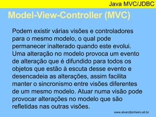 Java MVC/JDBC 
Model-View-Controller (MVC) 
* 
Podem existir várias visões e controladores 
para o mesmo modelo, o qual pode 
permanecer inalterado quando este evolui. 
Uma alteração no modelo provoca um evento 
de alteração que é difundido para todos os 
objetos que estão à escuta desse evento e 
desencadeia as alterações, assim facilita 
manter o sincronismo entre visões diferentes 
de um mesmo modelo. Atuar numa visão pode 
provocar alterações no modelo que são 
refletidas nas outras visões. 
www.alvarofpinheiro.eti.br 
 