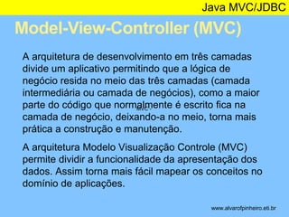 Java MVC/JDBC 
Model-View-Controller (MVC) 
* 
A arquitetura de desenvolvimento em três camadas 
divide um aplicativo permitindo que a lógica de 
negócio resida no meio das três camadas (camada 
intermediária ou camada de negócios), como a maior 
parte do código que normalmente é escrito fica na 
MVC - 
camada de negócio, deixando-a no meio, torna mais 
prática a construção e manutenção. 
A arquitetura Modelo Visualização Controle (MVC) 
permite dividir a funcionalidade da apresentação dos 
dados. Assim torna mais fácil mapear os conceitos no 
domínio de aplicações. 
www.alvarofpinheiro.eti.br 
 