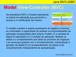 Java MVC/JDBC 
Model-View-Controller (MVC) 
* 
Na arquitetura MVC o modelo representa 
os dados da aplicação que governam o 
acesso e a modificação dos dados. 
O modelo mantém o estado persistente do negócio e fornece 
ao controlador a capacidade de acessar as funcionalidades da 
aplicação encapsuladas pelo próprio modelo. É a camada de 
lógica da aplicação e é o coração da aplicação. Modela os 
dados e o comportamento por atrás do processo de negócios 
e se preocupa apenas com o armazenamento, manipulação e 
geração de dados É um encapsulamento de dados e de 
comportamento independente da apresentação. 
www.alvarofpinheiro.eti.br 
 
