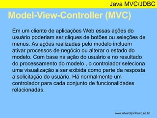 Java MVC/JDBC 
Model-View-Controller (MVC) 
* 
Em um cliente de aplicações Web essas ações do 
usuário poderiam ser cliques de botões ou seleções de 
menus. As ações realizadas pelo modelo incluem 
ativar processos de negócio ou alterar o estado do 
modelo. Com base na ação do usuário e no resultado 
do processamento do modelo , o controlador seleciona 
uma visualização a ser exibida como parte da resposta 
a solicitação do usuário. Há normalmente um 
controlador para cada conjunto de funcionalidades 
relacionadas. 
www.alvarofpinheiro.eti.br 
 