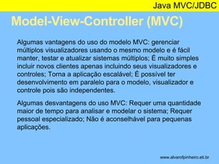 Java MVC/JDBC 
Model-View-Controller (MVC) 
* 
Algumas vantagens do uso do modelo MVC: gerenciar 
múltiplos visualizadores usando o mesmo modelo e é fácil 
manter, testar e atualizar sistemas múltiplos; É muito simples 
incluir novos clientes apenas incluindo seus visualizadores e 
controles; Torna a aplicação escalável; É possível ter 
desenvolvimento em paralelo para o modelo, visualizador e 
controle pois são independentes. 
Algumas desvantagens do uso MVC: Requer uma quantidade 
maior de tempo para analisar e modelar o sistema; Requer 
pessoal especializado; Não é aconselhável para pequenas 
aplicações. 
www.alvarofpinheiro.eti.br 
 