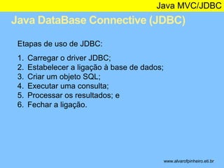 Java MVC/JDBC 
Java DataBase Connective (JDBC) 
* 
Etapas de uso de JDBC: 
1. Carregar o driver JDBC; 
2. Estabelecer a ligação à base de dados; 
3. Criar um objeto SQL; 
4. Executar uma consulta; 
5. Processar os resultados; e 
6. Fechar a ligação. 
www.alvarofpinheiro.eti.br 
 