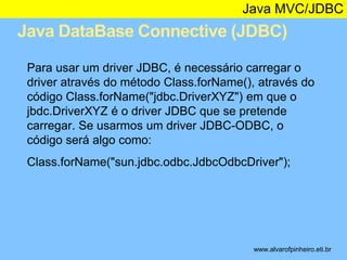Java MVC/JDBC 
Java DataBase Connective (JDBC) 
* 
Para usar um driver JDBC, é necessário carregar o 
driver através do método Class.forName(), através do 
código Class.forName("jdbc.DriverXYZ") em que o 
jbdc.DriverXYZ é o driver JDBC que se pretende 
carregar. Se usarmos um driver JDBC-ODBC, o 
código será algo como: 
Class.forName("sun.jdbc.odbc.JdbcOdbcDriver"); 
www.alvarofpinheiro.eti.br 
 