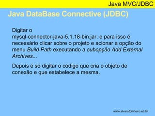 Java MVC/JDBC 
Java DataBase Connective (JDBC) 
* 
Digitar o 
mysql-connector-java-5.1.18-bin.jar; e para isso é 
necessário clicar sobre o projeto e acionar a opção do 
menu Build Path executando a subopção Add External 
Archives... 
Depois é só digitar o código que cria o objeto de 
conexão e que estabelece a mesma. 
www.alvarofpinheiro.eti.br 
 