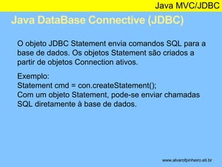 Java MVC/JDBC 
Java DataBase Connective (JDBC) 
* 
O objeto JDBC Statement envia comandos SQL para a 
base de dados. Os objetos Statement são criados a 
partir de objetos Connection ativos. 
Exemplo: 
Statement cmd = con.createStatement(); 
Com um objeto Statement, pode-se enviar chamadas 
SQL diretamente à base de dados. 
www.alvarofpinheiro.eti.br 
 