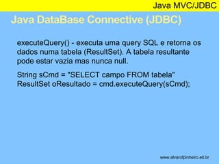 Java MVC/JDBC 
Java DataBase Connective (JDBC) 
* 
executeQuery() - executa uma query SQL e retorna os 
dados numa tabela (ResultSet). A tabela resultante 
pode estar vazia mas nunca null. 
String sCmd = "SELECT campo FROM tabela" 
ResultSet oResultado = cmd.executeQuery(sCmd); 
www.alvarofpinheiro.eti.br 
 