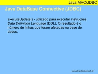 Java MVC/JDBC 
Java DataBase Connective (JDBC) 
* 
executeUpdate() - utilizado para executar instruções 
Data Definition Language (DDL). O resultado é o 
número de linhas que foram afetadas na base de 
dados. 
www.alvarofpinheiro.eti.br 
 