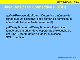 Java MVC/JDBC 
Java DataBase Connective (JDBC) 
* 
getMaxRows/setMaxRows - Determina o número de 
linhas que um ResultSet pode conter. Por omissão, o 
número de linhas é ilimitado (return 0). 
getQueryTimeout/setQueryTimeout - Especifica o 
tempo que um driver deve esperar pela execução de 
um STATEMENT antes de lançar a exceção 
SQLException. 
www.alvarofpinheiro.eti.br 
 