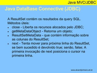 Java MVC/JDBC 
Java DataBase Connective (JDBC) 
* 
A ResultSet contém os resultados da query SQL. 
Métodos úteis: 
● close - Liberta os recursos alocados pelo JDBC; 
● getMetaDataObject - Retorna um objeto; 
● ResultSetMetaData - que contém informação sobre 
as colunas do ResultSet; 
● next - Tenta mover para próxima linha do ResultSet, 
se bem sucedido é devolvido true; senão, false; A 
primeira invocação de next posiciona o cursor na 
primeira linha. 
www.alvarofpinheiro.eti.br 
 