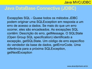 Java MVC/JDBC 
Java DataBase Connective (JDBC) 
* 
Excepções SQL - Quase todos os métodos JDBC 
podem originar uma SQLException em resposta a um 
erro de acesso a dados. Se mais do que um erro 
ocorrer, eles são encadeados. As excepções SQL 
contêm: Descrição do erro, getMessage. O SQLState 
(Open Group SQL specification) identificado a 
excepção, getSQLState. Um código de erro específico 
do vendedor da base de dados, getErrorCode. Uma 
referência para a próxima SQLException, 
getNextException 
www.alvarofpinheiro.eti.br 
 