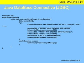 Java MVC/JDBC 
Java DataBase Connective (JDBC) 
* 
import java.sql.*; 
public class Principal { 
public static void main(String[] args) throws Exception { 
String comandoSQL; 
try { 
Connection conexao = BD.obtemConexao("127.0.0.1", "exemplo", "root", 
“***"); 
comandoSQL = "CREATE TABLE EXEMPLO COD INTEGER"; 
BD.executaDDL(conexao, comandoSQL); 
comandoSQL = “INSERT INTO EXEMPLO (COD) VALUES (1) "; 
BD.executaDDL(conexao, comandoSQL); 
comandoSQL = “SELECT * FROM EXEMPLO"; 
BD.executaDML(conexao, comandoSQL); 
} 
catch (Exception excecao) { 
System.out.print(excecao.getMessage()); 
} 
} 
} 
www.alvarofpinheiro.eti.br 
 