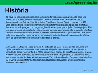 História 
Java Apresentação 
●O Java foi concebido inicialmente como uma ferramenta de programação para um 
projeto da empresa Sun Microsystems, denominado de O Projeto Verde, pelos 
desenvolvedores Patrick Naughton, Mike Sheridan e James Gosling, no ano de 1991. 
Esse projeto tinha o objetivo criar uma nova plataforma para a computação interativa, 
desta forma, a linguagem de programação não era o principal objetivo desse projeto. Um 
ano após o início foi concluído o sistema que permitia controle remoto e possuía interface 
sensível ao toque interativa, sendo o sistema denominado de *7 (star seven). Com esse 
sistema era possível controlar uma grande variedade de dispositivos de uso doméstico, 
além de possuir interface com alta usabilidade e gráfica. 
●A linguagem utilizada nesse sistema foi batizada de Oak o que significa carvalho em 
inglês, em referência a árvore que James Gosling via todos os dias de sua janela no 
período de desenvolvimento. Em 1995, John Gage, diretor da Sun Microsystems, e Marc 
Andreessen, um executivo da Netscape, anunciaram o lançamento da plataforma Java, 
que era composta do Java Virtual Machine (JVM) e do Application Programming Interface 
(API) Java. Essa plataforma foi inserida no Netscape Navigator, um dos principais 
browsers nessa época. 
* www.alvarofpinheiro.eti.br 
 