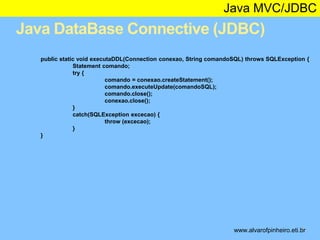 Java MVC/JDBC 
Java DataBase Connective (JDBC) 
public static void executaDDL(Connection conexao, String comandoSQL) throws SQLException { 
* 
Statement comando; 
try { 
comando = conexao.createStatement(); 
comando.executeUpdate(comandoSQL); 
comando.close(); 
conexao.close(); 
} 
catch(SQLException excecao) { 
throw (excecao); 
} 
} 
www.alvarofpinheiro.eti.br 
 