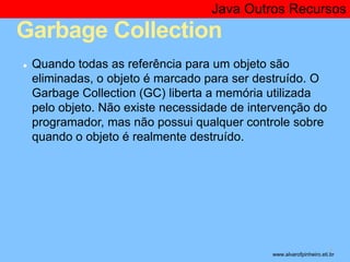 Java Outros Recursos 
Garbage Collection 
● Quando todas as referência para um objeto são 
eliminadas, o objeto é marcado para ser destruído. O 
Garbage Collection (GC) liberta a memória utilizada 
pelo objeto. Não existe necessidade de intervenção do 
programador, mas não possui qualquer controle sobre 
quando o objeto é realmente destruído. 
* www.alvarofpinheiro.eti.br 
 