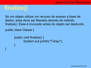 finalize() 
Java Outros Recursos 
* 
Se um objeto utilizar um recurso de acesso a base de 
dados, esse deve ser liberado através do método 
finalize(). Esse é invocado antes do objeto ser destruído. 
public class Classe { 
… 
public void finalize() { 
System.out.println(“Tchau"); 
} 
} 
www.alvarofpinheiro.eti.br 
 