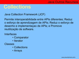 Collections 
Java Outros Recursos 
* 
Java Collection Framework (JCF) 
Permite interoperabilidade entre APIs diferentes; Reduz 
o esforço de aprendizagem de APIs; Reduz o esforço de 
desenho e implementaçao de APIs; e Promove 
reutilização de software. 
Interfaces 
• Comparator 
• Iterator 
Classes 
• Collections 
• Arrays 
www.alvarofpinheiro.eti.br 
 