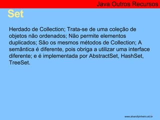 Set 
Java Outros Recursos 
* 
Herdado de Collection; Trata-se de uma coleção de 
objetos não ordenados; Não permite elementos 
duplicados; São os mesmos métodos de Collection; A 
semântica é diferente, pois obriga a utilizar uma interface 
diferente; e é implementada por AbstractSet, HashSet, 
TreeSet. 
www.alvarofpinheiro.eti.br 
 