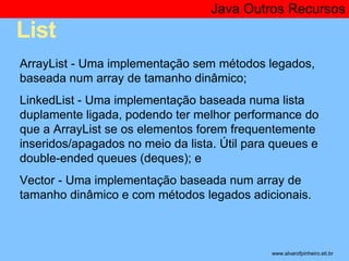 List 
Java Outros Recursos 
* 
ArrayList - Uma implementação sem métodos legados, 
baseada num array de tamanho dinâmico; 
LinkedList - Uma implementação baseada numa lista 
duplamente ligada, podendo ter melhor performance do 
que a ArrayList se os elementos forem frequentemente 
inseridos/apagados no meio da lista. Útil para queues e 
double-ended queues (deques); e 
Vector - Uma implementação baseada num array de 
tamanho dinâmico e com métodos legados adicionais. 
www.alvarofpinheiro.eti.br 
 