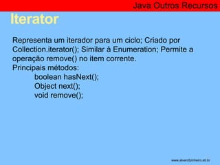 Iterator 
Java Outros Recursos 
* 
Representa um iterador para um ciclo; Criado por 
Collection.iterator(); Similar à Enumeration; Permite a 
operação remove() no item corrente. 
Principais métodos: 
boolean hasNext(); 
Object next(); 
void remove(); 
www.alvarofpinheiro.eti.br 
 
