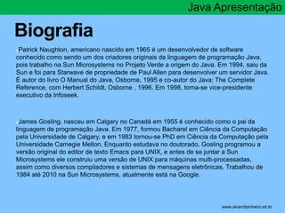 Biografia 
Java Apresentação 
●Patrick Naughton, americano nascido em 1965 é um desenvolvedor de software 
conhecido como sendo um dos criadores originais da linguagem de programação Java, 
pois trabalho na Sun Microsystems no Projeto Verde a origem do Java. Em 1994, saiu da 
Sun e foi para Starwave de propriedade de Paul Allen para desenvolver um servidor Java. 
É autor do livro O Manual do Java, Osborne, 1995 e co-autor do Java: The Complete 
Reference, com Herbert Schildt, Osborne , 1996. Em 1998, torna-se vice-presidente 
executivo da Infoseek. 
●James Gosling, nasceu em Calgary no Canadá em 1955 é conhecido como o pai da 
linguagem de programação Java. Em 1977, formou Bacharel em Ciência da Computação 
pela Universidade de Calgary, e em 1983 tornou-se PhD em Ciência da Computação pela 
Universidade Carnegie Mellon. Enquanto estudava no doutorado, Gosling programou a 
versão original do editor de texto Emacs para UNIX, e antes de se juntar a Sun 
Microsystems ele construiu uma versão de UNIX para máquinas multi-processadas, 
assim como diversos compiladores e sistemas de mensagens eletrônicas. Trabalhou de 
1984 até 2010 na Sun Microsystems, atualmente está na Google. 
* www.alvarofpinheiro.eti.br 
 