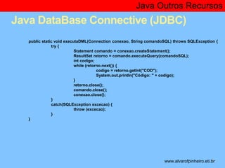 Java Outros Recursos 
Java DataBase Connective (JDBC) 
public static void executaDML(Connection conexao, String comandoSQL) throws SQLException { 
* 
try { 
Statement comando = conexao.createStatement(); 
ResultSet retorno = comando.executeQuery(comandoSQL); 
int codigo; 
while (retorno.next()) { 
codigo = retorno.getInt("COD"); 
System.out.println("Código: " + codigo); 
} 
retorno.close(); 
comando.close(); 
conexao.close(); 
} 
catch(SQLException excecao) { 
throw (excecao); 
} 
} 
www.alvarofpinheiro.eti.br 
 