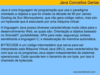 Java Conceitos Gerias 
Java é uma linguagem de programação que usa o paradigma 
orientado a objetos e que foi criada na década de 90 por James 
Gosling da Sun Microsystems, que não gera código nativo, mas sim 
um bytecode que é executado por uma máquina virtual. 
A linguagem Java possui diversas características muito úteis para o 
desenvolvimento Web, as quais são: Orientação a objetos baseado 
no Simula67; portabilidade; APIs para rede; segurança; sintaxe 
semelhante a linguagem C; e desalocação de memória automática. 
BYTECODE é um código intermediário que serve para ser 
interpretado pela Máquina Virtual Java (MVJ), essa característica faz 
com que os os programas Java sejam independentes de sistemas 
operacionais. Cada opcode tem o tamanho de um byte, por isso é 
chamado de bytecode. 
* 
www.alvarofpinheiro.eti.br 
 