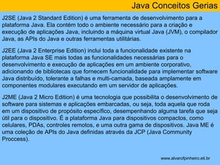 Java Conceitos Gerias 
J2SE (Java 2 Standard Edition) é uma ferramenta de desenvolvimento para a 
plataforma Java. Ela contém todo o ambiente necessário para a criação e 
execução de aplicações Java, incluindo a máquina virtual Java (JVM), o compilador 
Java, as APIs do Java e outras ferramentas utilitárias. 
J2EE (Java 2 Enterprise Edition) inclui toda a funcionalidade existente na 
plataforma Java SE mais todas as funcionalidades necessárias para o 
desenvolvimento e execução de aplicações em um ambiente corporativo, 
adicionando de bibliotecas que fornecem funcionalidade para implementar software 
Java distribuído, tolerante a falhas e multi-camada, baseada amplamente em 
componentes modulares executando em um servidor de aplicações. 
J2ME (Java 2 Micro Edition) é uma tecnologia que possibilita o desenvolvimento de 
software para sistemas e aplicações embarcadas, ou seja, toda aquela que roda 
em um dispositivo de propósito específico, desempenhando alguma tarefa que seja 
útil para o dispositivo. É a plataforma Java para dispositivos compactos, como 
celulares, PDAs, controles remotos, e uma outra gama de dispositivos. Java ME é 
uma coleção de APIs do Java definidas através da JCP (Java Community 
Proccess). 
* 
www.alvarofpinheiro.eti.br 
 