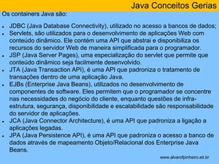 Java Conceitos Gerias 
* 
Os containers Java são: 
● JDBC (Java Database Connectivity), utilizado no acesso a bancos de dados; 
● Servlets, são utilizados para o desenvolvimento de aplicações Web com 
conteúdo dinâmico. Ele contém uma API que abstrai e disponibiliza os 
recursos do servidor Web de maneira simplificada para o programador. 
● JSP (Java Server Pages), uma especialização do servlet que permite que 
conteúdo dinâmico seja facilmente desenvolvido. 
● JTA (Java Transaction API), é uma API que padroniza o tratamento de 
transações dentro de uma aplicação Java. 
● EJBs (Enterprise Java Beans), utilizados no desenvolvimento de 
componentes de software. Eles permitem que o programador se concentre 
nas necessidades do negócio do cliente, enquanto questões de infra-estrutura, 
segurança, disponibilidade e escalabilidade são responsabilidade 
do servidor de aplicações. 
● JCA (Java Connector Architecture), é uma API que padroniza a ligação a 
aplicações legadas. 
● JPA (Java Persistence API), é uma API que padroniza o acesso a banco de 
dados através de mapeamento Objeto/Relacional dos Enterprise Java 
Beans. 
www.alvarofpinheiro.eti.br 
 