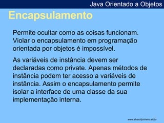 Java Orientado a Objetos 
Encapsulamento 
* 
Permite ocultar como as coisas funcionam. 
Violar o encapsulamento em programação 
orientada por objetos é impossível. 
As variáveis de instância devem ser 
declaradas como private. Apenas métodos de 
instância podem ter acesso a variáveis de 
instância. Assim o encapsulamento permite 
isolar a interface de uma classe da sua 
implementação interna. 
www.alvarofpinheiro.eti.br 
 
