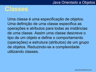 Classes 
Java Orientado a Objetos 
* 
Uma classe é uma especificação de objetos. 
Uma definição de uma classe especifica as 
operações e atributos para todas as instâncias 
de uma classe. Assim uma classe descreve o 
tipo de um objeto e define o comportamento 
(operações) e estrutura (atributos) de um grupo 
de objetos. Reduzindo-se a complexidade 
utilizando classes. 
www.alvarofpinheiro.eti.br 
 